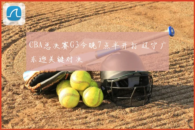 CBA总决赛G3今晚7点半开打 辽宁广东迎关键对决