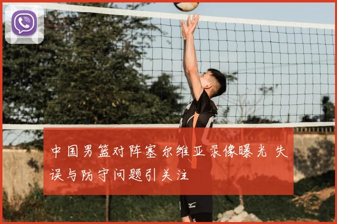 中国男篮对阵塞尔维亚录像曝光 失误与防守问题引关注