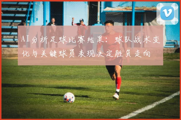 AI分析足球比赛结果：球队战术变化与关键球员表现决定胜负走向