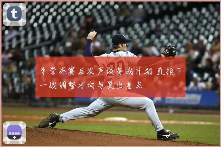 李景亮赛后发声谈备战计划 直指下一战调整方向与复出看点