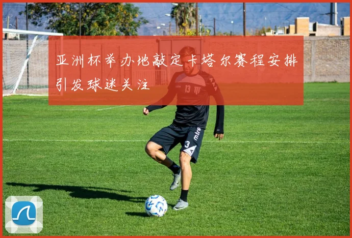 亚洲杯举办地敲定卡塔尔赛程安排引发球迷关注