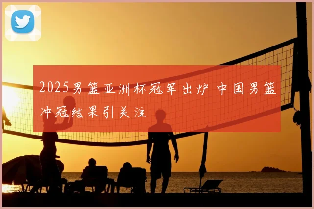 2025男篮亚洲杯冠军出炉 中国男篮冲冠结果引关注