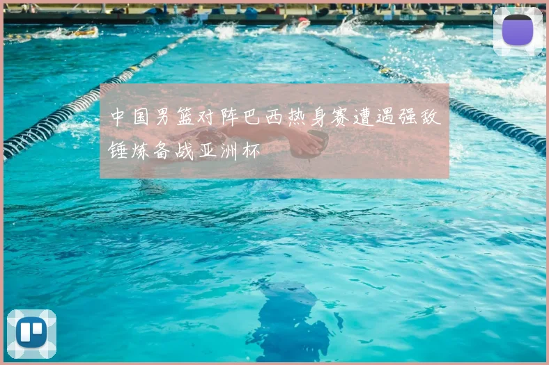中国男篮对阵巴西热身赛遭遇强敌锤炼备战亚洲杯
