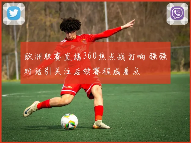 欧洲联赛直播360焦点战打响 强强对话引关注后续赛程成看点