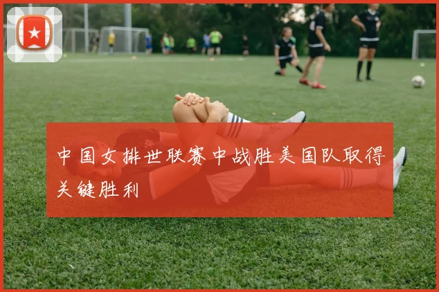 中国女排世联赛中战胜美国队取得关键胜利