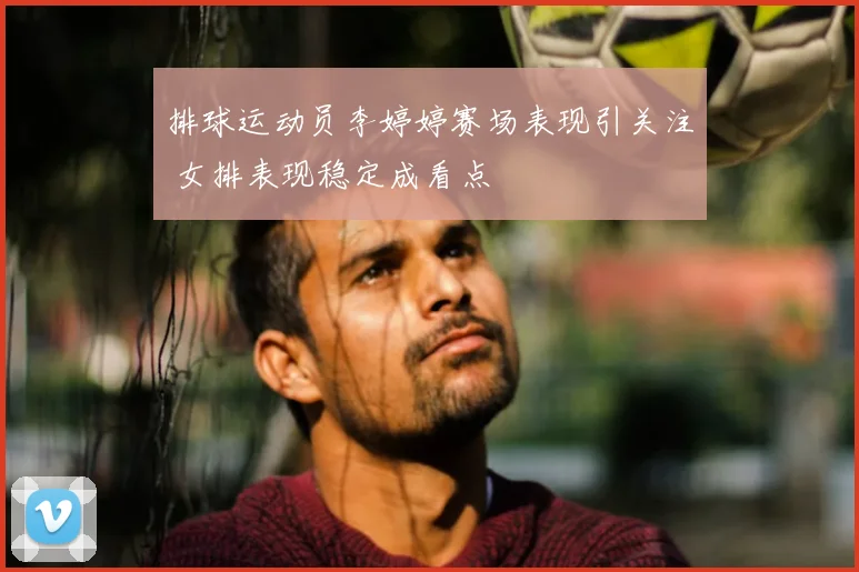 排球运动员李婷婷赛场表现引关注 女排表现稳定成看点