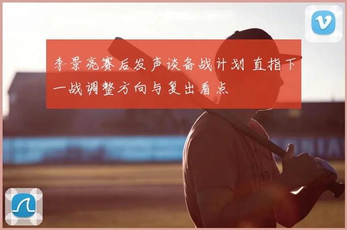 李景亮赛后发声谈备战计划 直指下一战调整方向与复出看点