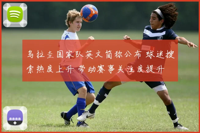 乌拉圭国家队英文简称公布 球迷搜索热度上升 带动赛事关注度提升