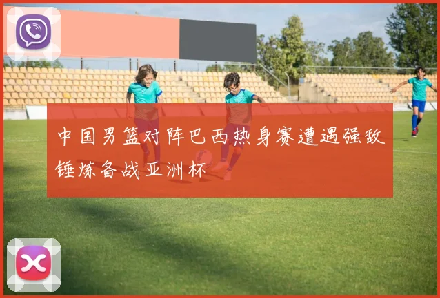 中国男篮对阵巴西热身赛遭遇强敌锤炼备战亚洲杯