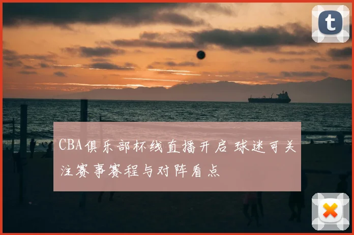 CBA俱乐部杯线直播开启 球迷可关注赛事赛程与对阵看点