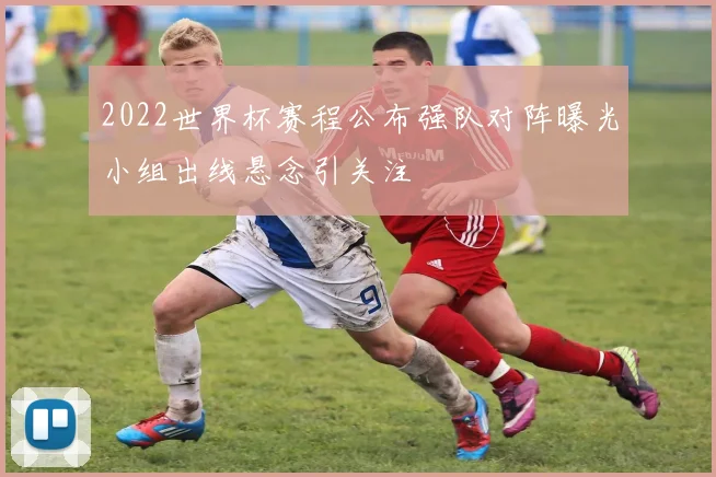 2022世界杯赛程公布强队对阵曝光小组出线悬念引关注