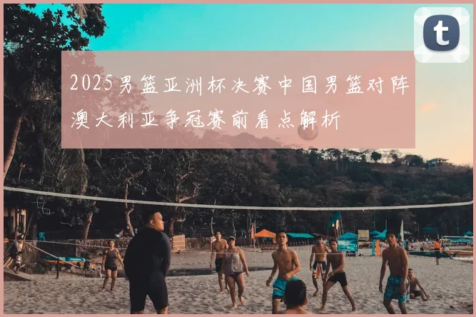 2025男篮亚洲杯决赛中国男篮对阵澳大利亚争冠赛前看点解析