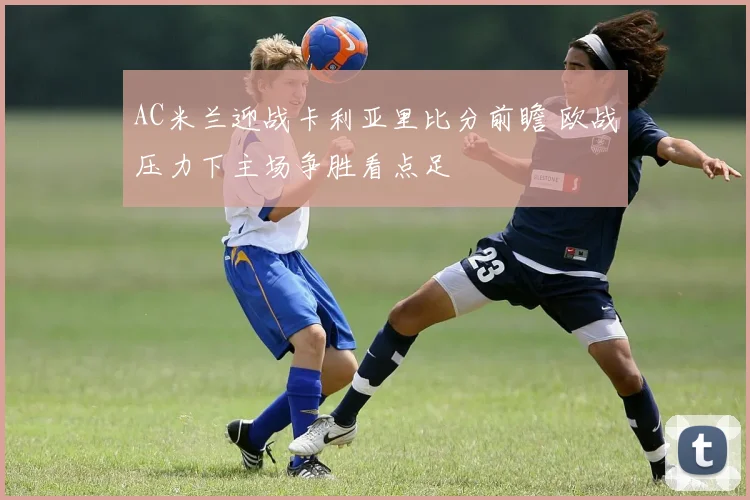 AC米兰迎战卡利亚里比分前瞻 欧战压力下主场争胜看点足