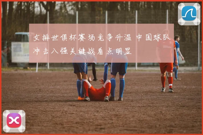 女排世俱杯赛场竞争升温 中国球队冲击八强关键战看点明显