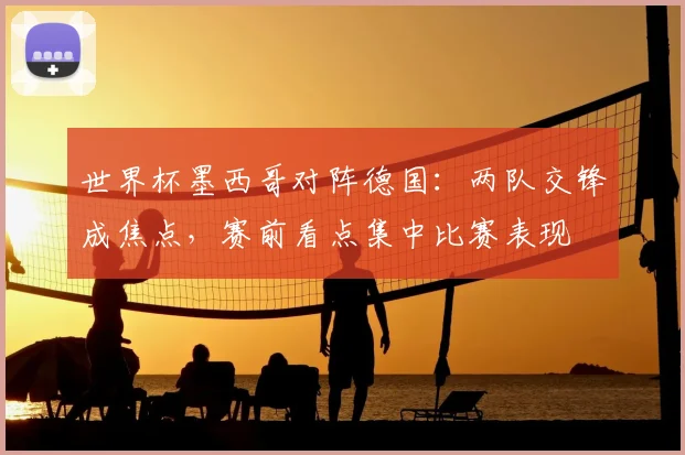 世界杯墨西哥对阵德国：两队交锋成焦点，赛前看点集中比赛表现