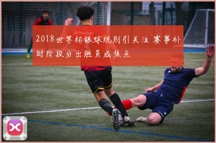 2018世界杯银球规则引关注 赛事补时阶段分出胜负成焦点