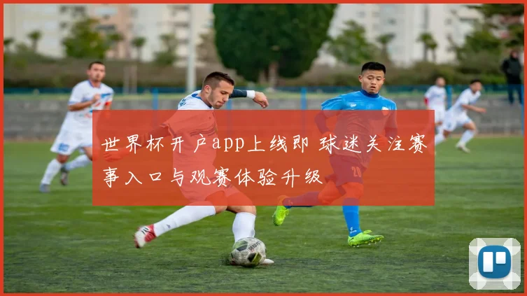 世界杯开户app上线即 球迷关注赛事入口与观赛体验升级