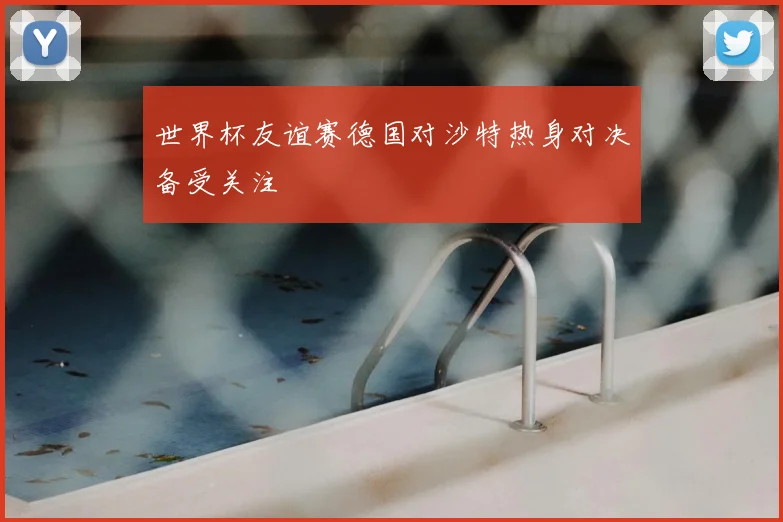 世界杯友谊赛德国对沙特热身对决备受关注